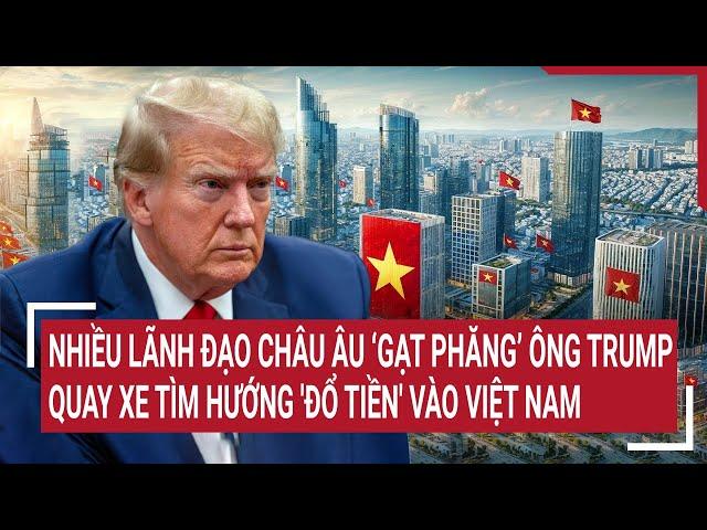 Nhiều lãnh đạo châu Âu ‘gạt phăng’ ông Trump, quay xe tìm hướng 'đổ tiền' vào Việt Nam