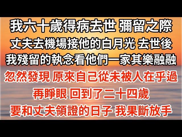 我六十歲得病去世，彌留之際，丈夫去機場接他的白月光。去世後，我殘留的執念看著他們一家人其樂融融，忽然發現，原來自己從未被人在乎過。再睜眼，回到了二十四歲要和丈夫領證的日子，我果斷放手【愛情】