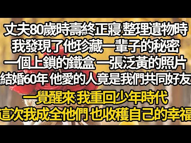 【完结】丈夫80歲時壽終正寢 整理遺物時，我發現了他珍藏一輩子的秘密，一個上鎖的鐵盒 一張泛黃的照片，結婚60年 他愛的人竟是我們共同好友，一覺醒來 我重回少年時代，這次我成全他們 也收穫自己的幸福