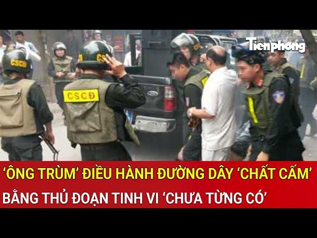 Bắt giữ ‘ông trùm’ điều hành đường dây ‘chất cấm’ bằng thủ đoạn tinh vi ‘chưa từng có’