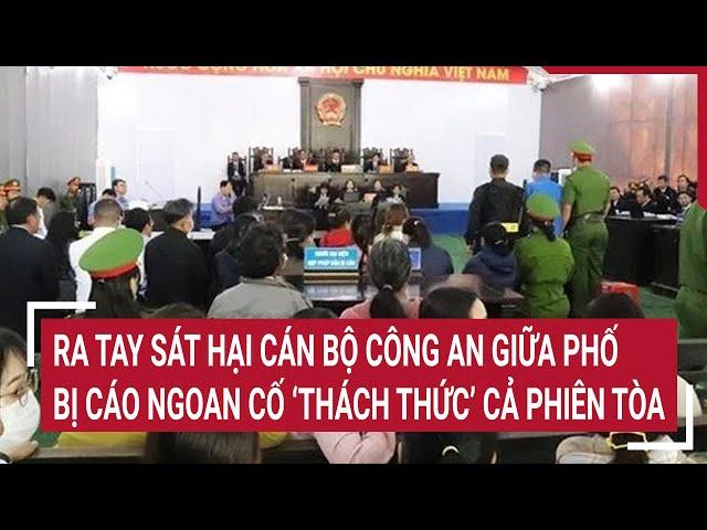 Điểm nóng: Ra tay sát hại cán bộ công an giữa phố, bị cáo ngoan cố ‘thách thức’ cả phiên tòa