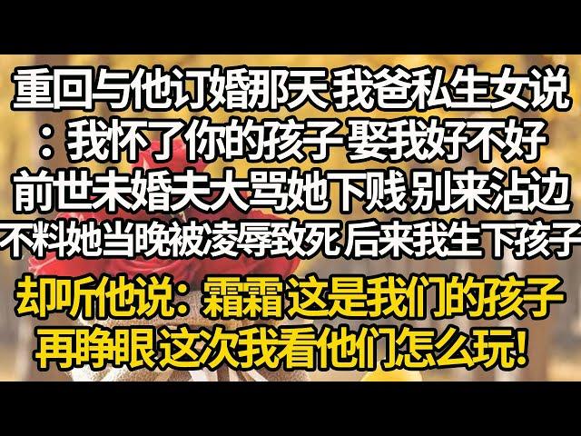 【完结】重回与他订婚那天 我爸私生女说：我怀了你的孩子 娶我好不好，前世未婚夫大骂她下贱 别来沾边，不料她当晚被凌辱致死 后来我生下孩子，却听他说：霜霜 这是我们的孩子，再睁眼 这次我看他们怎么玩！