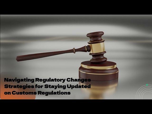 Navigating Regulatory Changes: Strategies for Staying Updated on Customs Regulations