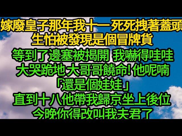 嫁廢皇子那年我十一 死死拽著蓋頭，生怕被發現是個冒牌貨，等到了邊塞被揭開 我嚇得哇哇大哭跪地大哥哥饒命 他呢喃「還是個娃娃 以後你就是我娘子」，直到十八他帶我歸京坐上後位 今晚你得改叫我夫君了