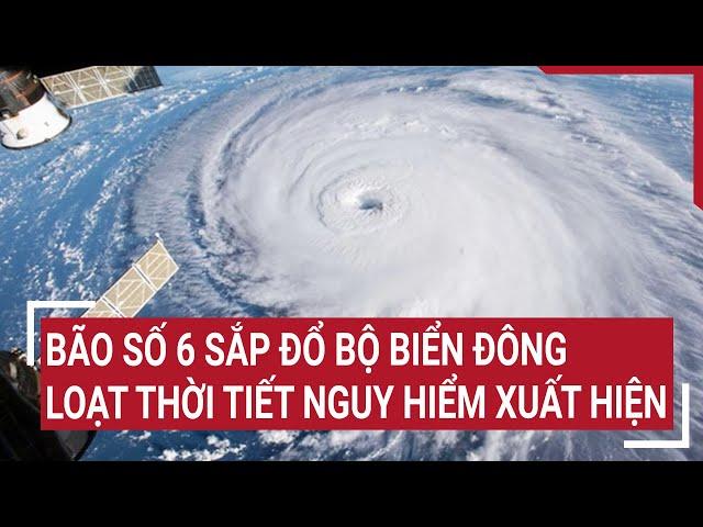 Dự báo khẩn: Bão số 6 sắp đổ bộ Biển Đông, loạt thời tiết nguy hiểm xuất hiện