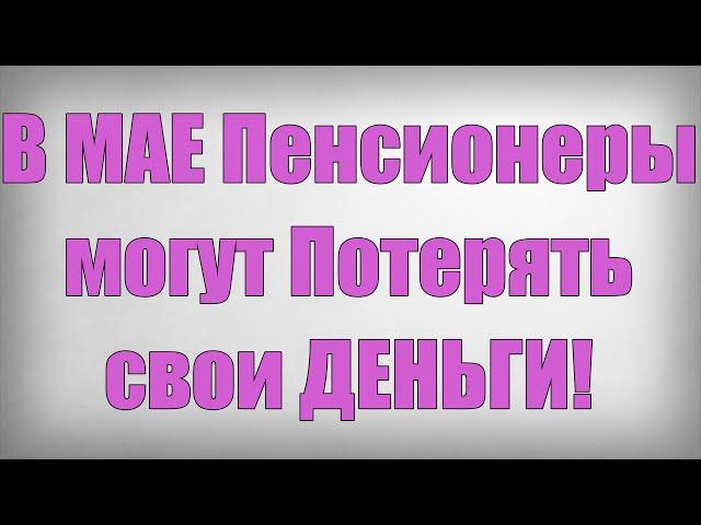 В МАЕ Пенсионеры могут Потерять свои ДЕНЬГИ