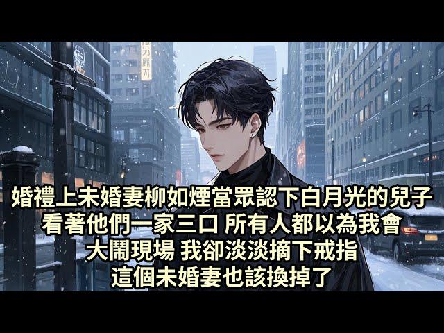 【已完结】婚禮上未婚妻柳如煙當眾認下白月光的兒子 看著他們一家三口 所有人都以為我會大鬧現場 而我卻淡淡摘下戒指 這個未婚妻也該換掉了...