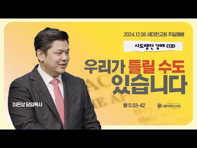 사도행전강해 (13) "우리가 틀릴 수도 있습니다" (행 5:33-42) 이은상 담임목사 / 세미한교회 (2024.12.08)