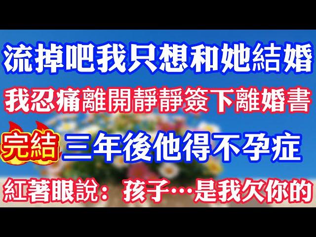流掉吧我只想和她結婚。我忍痛離開靜靜簽下離婚書，三年後他得不孕症，紅著眼說：孩子……是我欠你的。