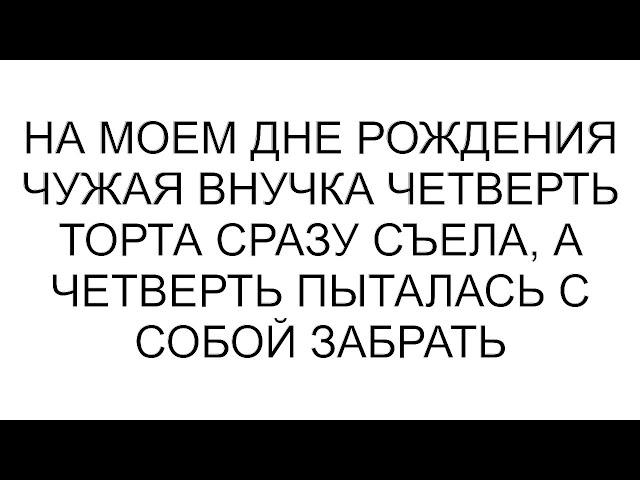 На моем дне рождения чужая внучка четверть торта сразу съела, а четверть пыталась с собой забрать