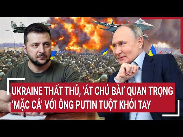 Thời sự quốc tế: Ukraine thất thủ, ‘át chủ bài’ quan trọng ‘mặc cả’ với ông Putin tuột khỏi tay