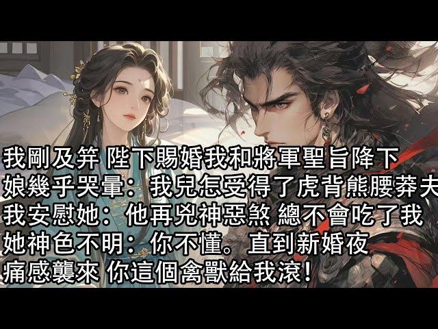 【一口氣看完】我剛及笄 陛下賜婚我和將軍聖旨降下，娘幾乎哭暈：我兒怎受得了虎背熊腰莽夫我安慰她：他再兇神惡煞 總不會吃了我，她神色不明：你不懂。直到新婚夜，痛感襲來 你這個禽獸給我滾！