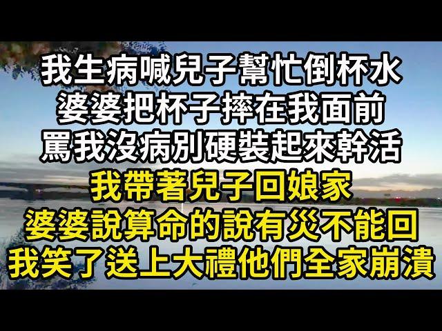 我生病喊兒子幫忙倒杯水，婆婆把杯子摔我面前，罵我沒病別硬裝，我帶著兒子回娘家，婆婆說算命的說有災不能回，我送上大禮他們全家崩潰