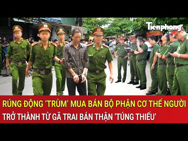 Thời sự nóng: Toàn cảnh vụ gã trai bán thận làm ‘trùm’ mua bán bộ phận cơ thể người rúng động
