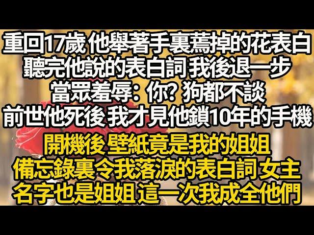 【完结】重回17歲 他舉著手裏蔫掉的花表白，聽完他說的表白詞 我後退一步，當眾羞辱：你？狗都不談，前世他死後 我才見他鎖10年的手機，開機後 壁紙是我的姐姐，備忘錄裏令我落淚的表白詞 女主名字也是姐姐