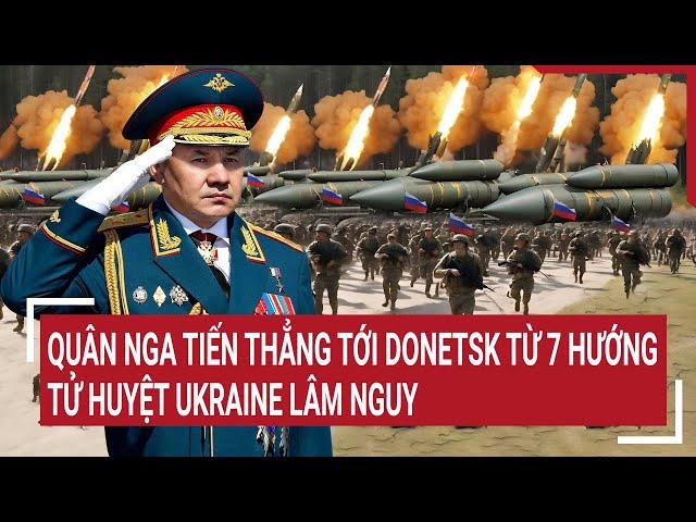 Thời sự quốc tế: Quân Nga tiến thẳng tới Donetsk từ 7 hướng, tử huyệt Ukraine lâm nguy