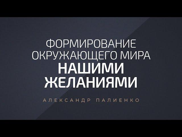 Формирование окружающего мира нашими желаниями. Александр Палиенко.