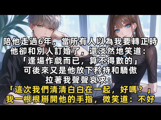 《完結》陪他走過6年，當所有人以為我要轉正時，他卻和別人訂婚了，還淡然地笑道：「逢場作戲而已」後來他放下矜持和驕傲，拉著我哀求：「這次我們清清白白在一起，好嗎？」我一根根掰開他的手指，微笑道：不好