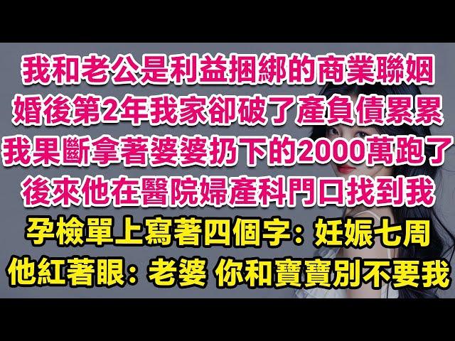 我和老公是利益捆綁的商業聯姻，婚後第2年我家卻破了產負債累累，我果斷拿著婆婆扔下的2000萬跑了。後來他在醫院的婦產科門口找到我，孕檢單上寫著四個字：妊娠七周。他紅著雙眼：老婆，你和寶寶別不要我。