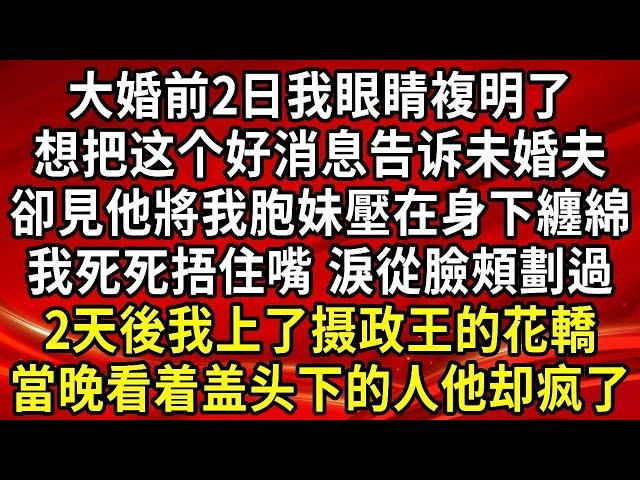 大婚前2日我眼睛複明了 想把这个好消息告诉未婚夫，卻見他將我胞妹壓在身下纏綿，我雙手死死捂住嘴 淚從臉頰劃過，2天後我上了摄政王的花轎，當晚看着盖头下面的人他却疯了#生活經驗#情感故事#養老