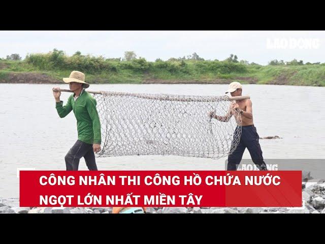 Công nhân thi công hồ chứa nước ngọt lớn nhất Miền Tây | Báo Lao Động