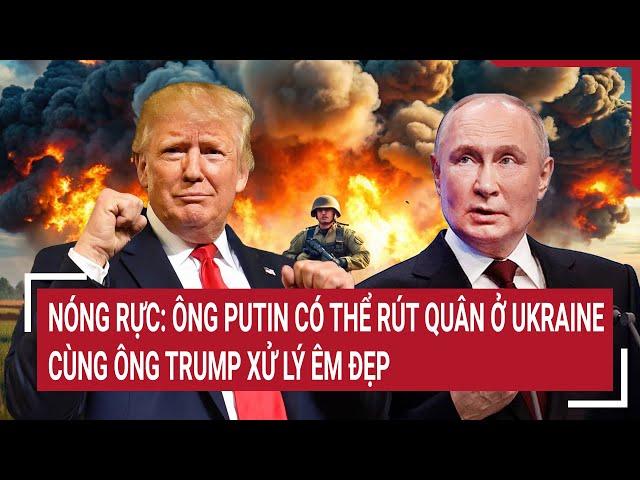 Toàn cảnh thế giới: Ông Putin có thể rút quân ở Ukraine, cùng ông Trump xử lý êm đẹp?