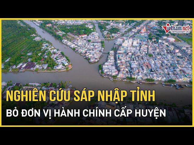 Bộ Chính trị: Nghiên cứu sáp nhập một số tỉnh, bỏ đơn vị hành chính cấp huyện | Báo VietNamNet