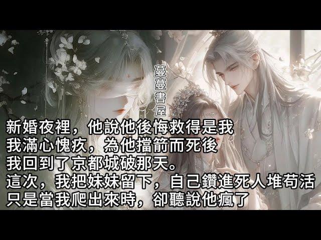 【完結】“如果我救的是她就好了”新婚夜裡，他如是说道。為他擋箭而死後。我回到了景都城破的那一天。这一次，我把妹妹留下。自己鑽進死人堆裏苟活。只是當我爬出来時，卻聽說他瘋了。#蔓蔓書屋#有聲書