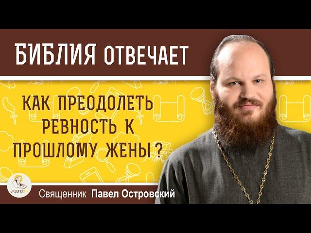 КАК ПРЕОДОЛЕТЬ РЕВНОСТЬ К ПРОШЛОМУ ЖЕНЫ ?  Священник Павел Островский