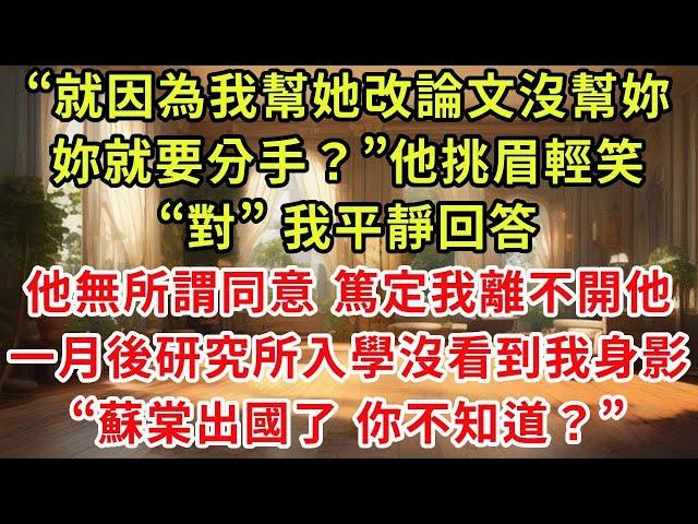 “就因為我幫她改論文沒幫妳，妳就要分手？”他挑眉輕笑，“對”我平靜回答，他無所謂同意 篤定我離不開他，一月後研究所入學沒看到我身影，“蘇棠出國了 你不知道？”