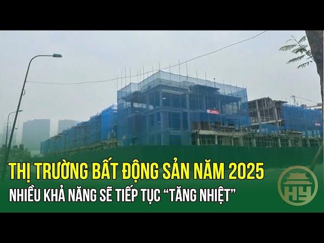 Thị trường bất động sản năm 2025: Nhiều khả năng sẽ tiếp tục “tăng nhiệt”​