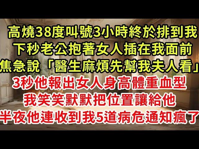 高燒38度叫號3小時終於排到我，下秒老公抱著女人插在我面前，焦急說「醫生麻煩先幫我夫人看」3秒他報出女人身高體重血型，我笑笑默默把位置讓給他，2小時後他連收5道病危通知傻了#復仇 #逆襲 #爽文