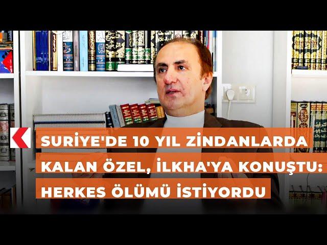 Suriye'de 10 yıl zindanlarda kalan Özel, İLKHA'ya konuştu: Herkes ölümü istiyordu