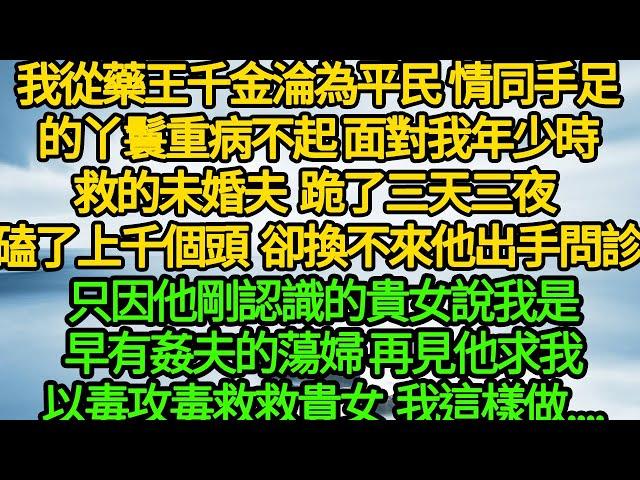 我從藥王千金淪為平民 情同手足的丫鬟重病不起，面對我年少時救的未婚夫，跪了三天三夜 磕了上千個頭，卻換不來他出手問診，只因他剛認識的貴女說我是早有姦夫的蕩婦，再見他求我以毒攻毒救救貴女 我這樣做