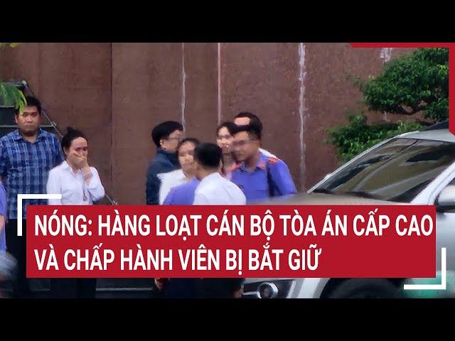 Nóng: Hàng loạt cán bộ Tòa án cấp cao và chấp hành viên bị bắt giữ