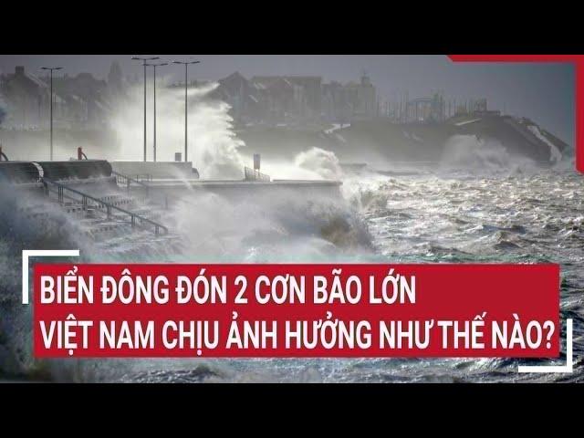 Điểm nóng: Biển Đông đón 2 cơn bão lớn, Việt Nam chịu ảnh hưởng như thế nào?