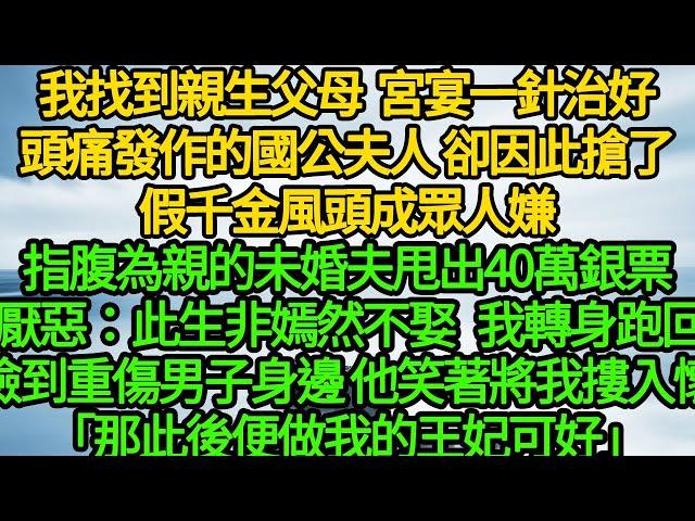 我找到親生父母，宮宴一針治好頭痛發作的國公夫人 卻因此搶了假千金風頭成眾人嫌，指腹為親的未婚夫甩出40萬銀票 厭惡：此生非嫣然不娶，轉身跑回撿到重傷男子身邊 他笑著將我摟入懷「那此後便做我的王妃可好」