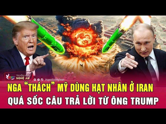 Điểm nóng quốc tế: Nga “thách” Mỹ dùng hạt nhân ở Iran; Quá sốc câu trả lời từ ông Trump