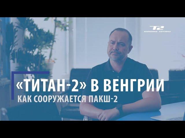 Холдинг «ТИТАН-2» в Венгрии: как сооружается новая двухблочная АЭС «Пакш-2»