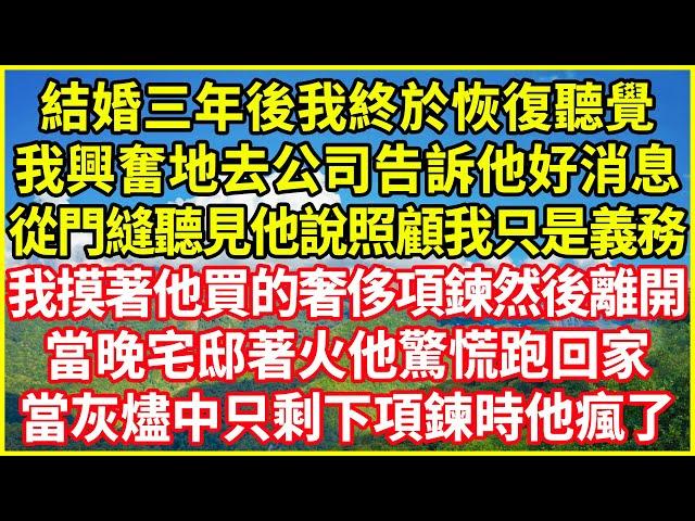 結婚三年後我終於恢復聽覺，我興奮地去公司告訴他好消息，從門縫聽見他說照顧我只是義務，我摸著他買的奢侈項鍊然後離開，當晚宅邸著火他驚慌跑回家，當灰燼中只剩下項鍊時他瘋了#情感故事 #深夜淺談 #人生哲學