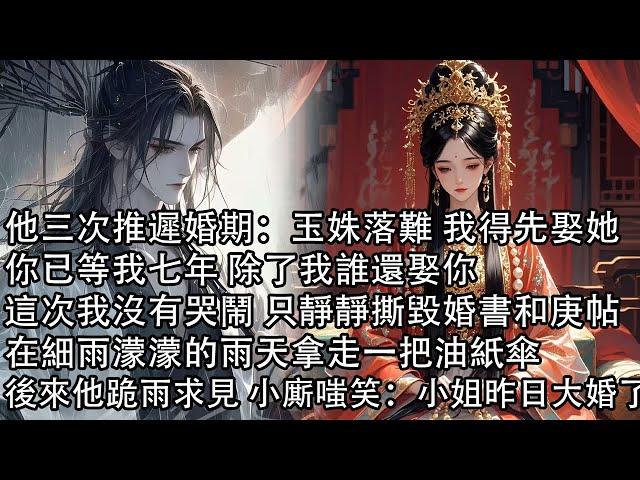 【一口氣看完】他三次推遲婚期：玉姝落難 我得先娶她，你已等我七年 除了我誰還娶你，這次我沒有哭鬧 只靜靜撕毀婚書和庚帖，在細雨濛濛的雨天拿走一把油紙傘，後來他跪雨求見 小廝嗤笑：小姐昨日大婚了