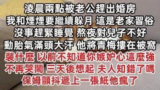 淩晨兩點被老公趕出婚房 我和煙煙要繼續躲月 這是習俗 趕緊睡覺熬夜對兒子不好 動胎氣滿頭大汗 他摟青梅在被窩 以前不知道你嫉妒心這麼強 不再哭鬧 三天後想起 那女人知錯了嗎 保姆顫抖遞上一張紙他瘋了