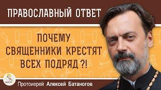 ПОЧЕМУ СВЯЩЕННИКИ КРЕСТЯТ ВСЕХ ПОДРЯД ?!  Протоиерей Алексей Батаногов