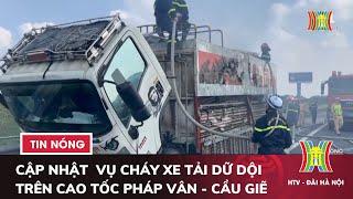 Cập nhật mới nhất vụ cháy xe tải dữ dội trên cao tốc Pháp Vân - Cầu Giẽ | Tin tức