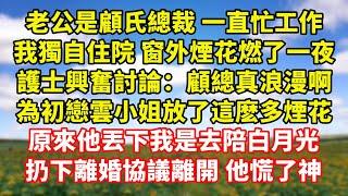 【完結】老公是顧氏總裁 一直忙工作，我獨自住院 窗外煙花燃了一夜，護士興奮討論：顧總真浪漫啊，為初戀雲小姐放了這麽多煙花，原來他丟下我是去陪白月光，扔下離婚協議離開 他慌了神｜伊人故事屋