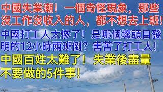 中國失業潮！一個奇怪現象，那些沒工作沒收入的人，都不想去上班！中國打工人太慘了！是哪個奇葩壞頭目發明的12小時兩班倒？這種模式真是害苦了打工人！中國百姓太難了！失業後盡量不要做的5件事！