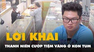 Lời khai của thanh niên cướp tiệm vàng tại Kon Tum