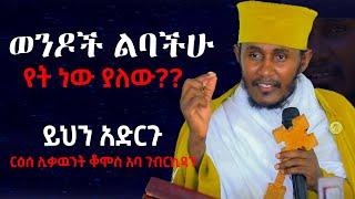 ወንዶች ልባችሁ የት ነው ያለው?? .......ይህንን አድርጉ  ርዕሰ ሊቃዉንት ቆሞስ አባ ገብረኪዳን #aba_gebrekidan #አባ_ገብረኪዳን