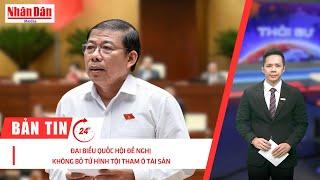 Bản tin mới nhất: Đại biểu Quốc hội đề nghị không bỏ tử hình tội tham ô tài sản