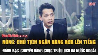 Nóng: Chủ tịch Ngân hàng ACB lên tiếng về thông tin đánh bạc, chuyển tiền ra nước ngoài